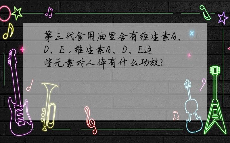 第三代食用油里含有维生素A、D、E ,维生素A、D、E这些元素对人体有什么功效?