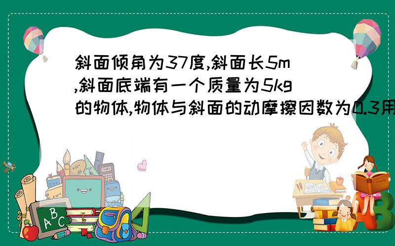 斜面倾角为37度,斜面长5m,斜面底端有一个质量为5kg的物体,物体与斜面的动摩擦因数为0.3用以水平力F=100N推物体,物体从低端开始沿斜面运动,运动距离为3m时,撤去力,问是否能冲上斜面顶端