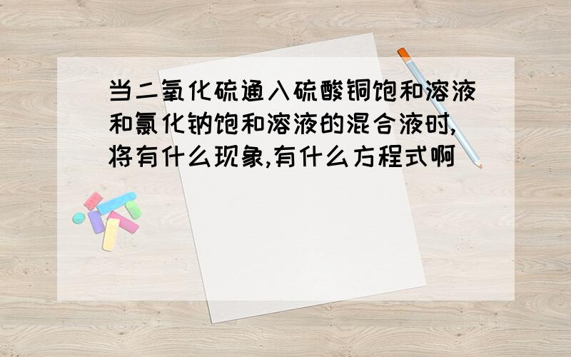 当二氧化硫通入硫酸铜饱和溶液和氯化钠饱和溶液的混合液时,将有什么现象,有什么方程式啊