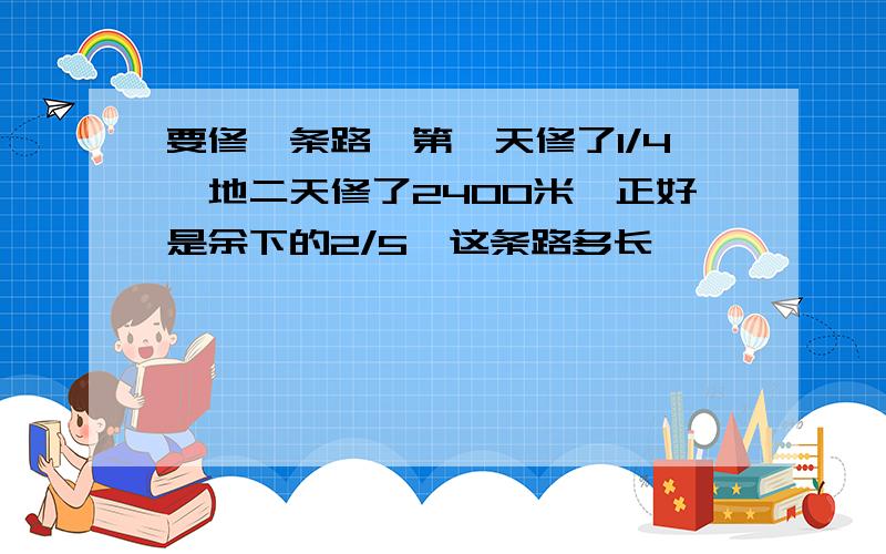 要修一条路,第一天修了1/4,地二天修了2400米,正好是余下的2/5,这条路多长