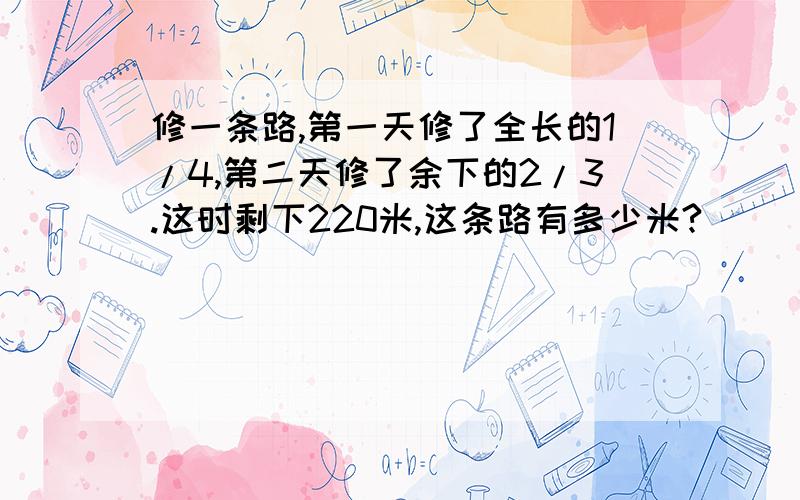 修一条路,第一天修了全长的1/4,第二天修了余下的2/3.这时剩下220米,这条路有多少米?