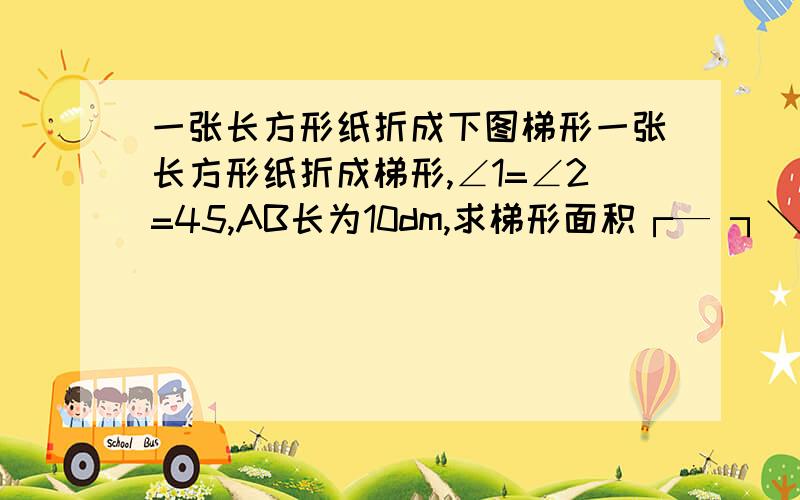 一张长方形纸折成下图梯形一张长方形纸折成梯形,∠1=∠2=45,AB长为10dm,求梯形面积┌— ┐╲ ││ ││ ╲ └— ┘