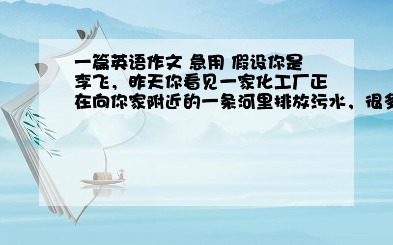 一篇英语作文 急用 假设你是李飞，昨天你看见一家化工厂正在向你家附近的一条河里排放污水，很多鱼和小动物都已死去，以前长满鲜花和绿草的小河两岸也被污染请根据以上信息 写一篇