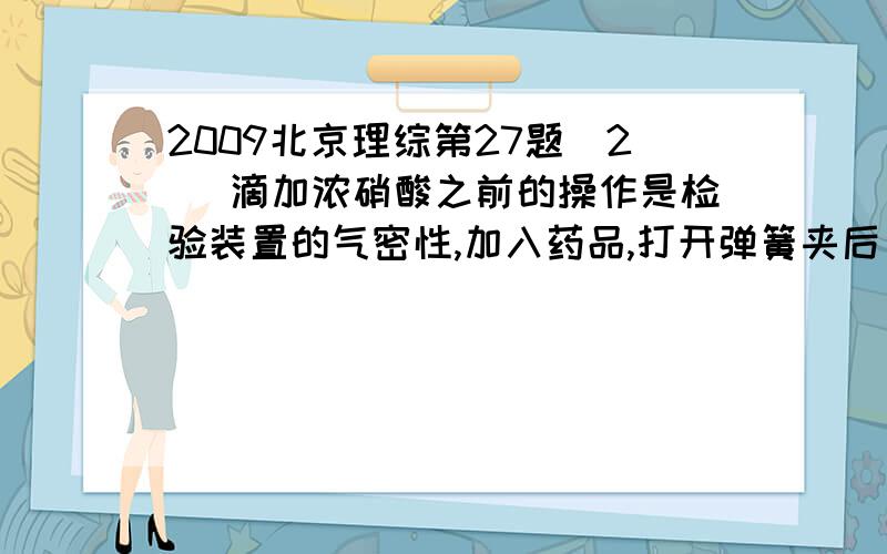 2009北京理综第27题（2） 滴加浓硝酸之前的操作是检验装置的气密性,加入药品,打开弹簧夹后 ——————  答案：通入CO2一段时间,关闭弹簧夹,将装置⑤中导管末端伸入倒置的烧瓶内