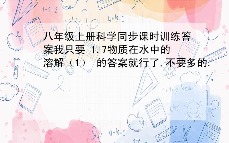 八年级上册科学同步课时训练答案我只要 1.7物质在水中的溶解（1） 的答案就行了,不要多的.