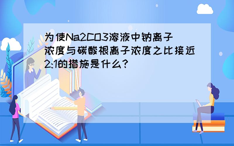 为使Na2CO3溶液中钠离子浓度与碳酸根离子浓度之比接近2:1的措施是什么?