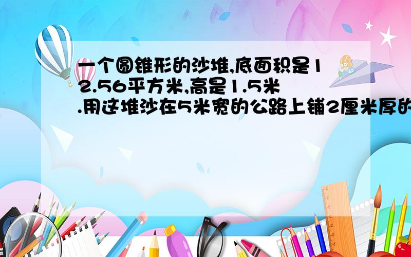 一个圆锥形的沙堆,底面积是12.56平方米,高是1.5米.用这堆沙在5米宽的公路上铺2厘米厚的路面,能铺几米