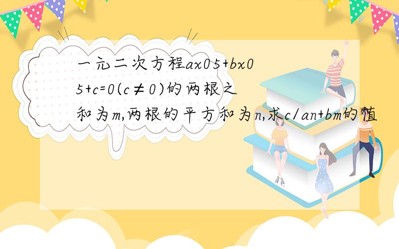 一元二次方程ax05+bx05+c=0(c≠0)的两根之和为m,两根的平方和为n,求c/an+bm的值