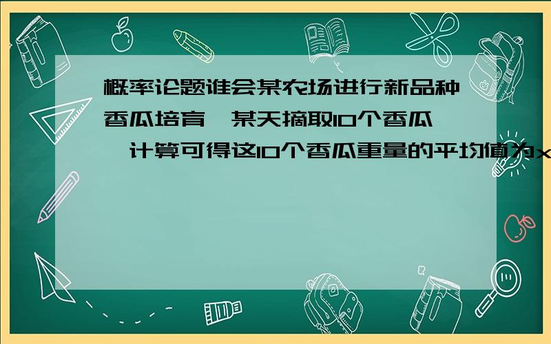 概率论题谁会某农场进行新品种香瓜培育,某天摘取10个香瓜,计算可得这10个香瓜重量的平均值为x=1147克,且已知这批香瓜的重量的方差Ds=8,求新品种香瓜平均重量的置信区间(a=0.05).