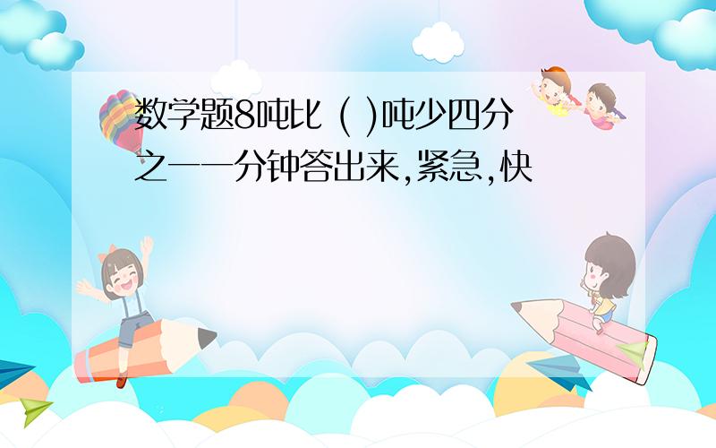 数学题8吨比 ( )吨少四分之一一分钟答出来,紧急,快