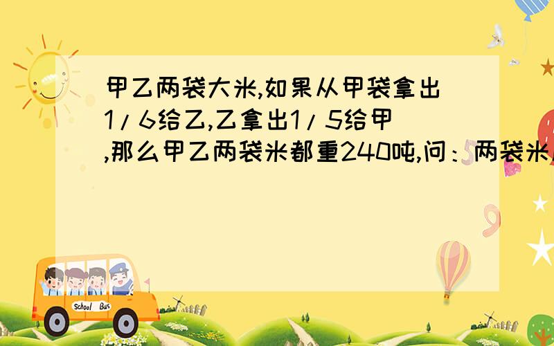 甲乙两袋大米,如果从甲袋拿出1/6给乙,乙拿出1/5给甲,那么甲乙两袋米都重240吨,问：两袋米原来各重几吨