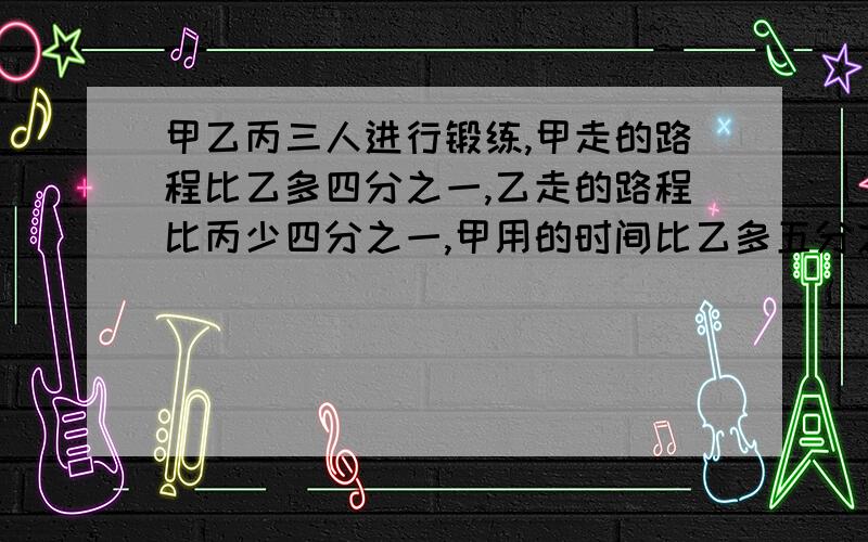 甲乙丙三人进行锻练,甲走的路程比乙多四分之一,乙走的路程比丙少四分之一,甲用的时间比乙多五分之一,乙用的时间比丙少六分之一,求甲乙丙三人速度比不要方程