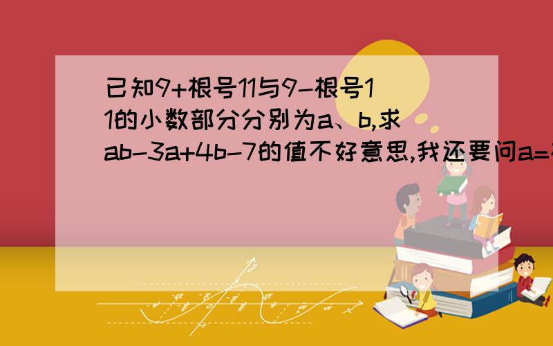 已知9+根号11与9-根号11的小数部分分别为a、b,求ab-3a+4b-7的值不好意思,我还要问a=根号11-3怎么算的各b=根号4-根号11?