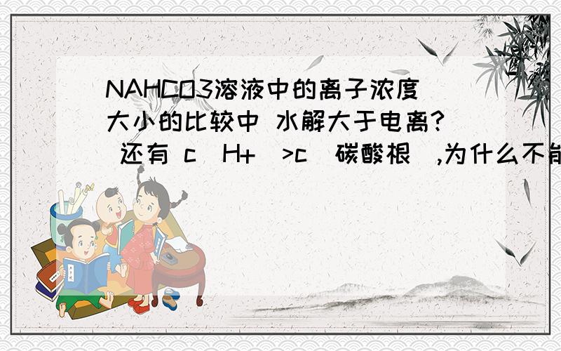 NAHCO3溶液中的离子浓度大小的比较中 水解大于电离? 还有 c(H+)>c(碳酸根),为什么不能反过来?还有 c(H+)>c(碳酸根),呢?HCO3`==H`+CO3^2`  可知,氢离子与碳酸根离子 同步产生然而 氢离子 会在水解中