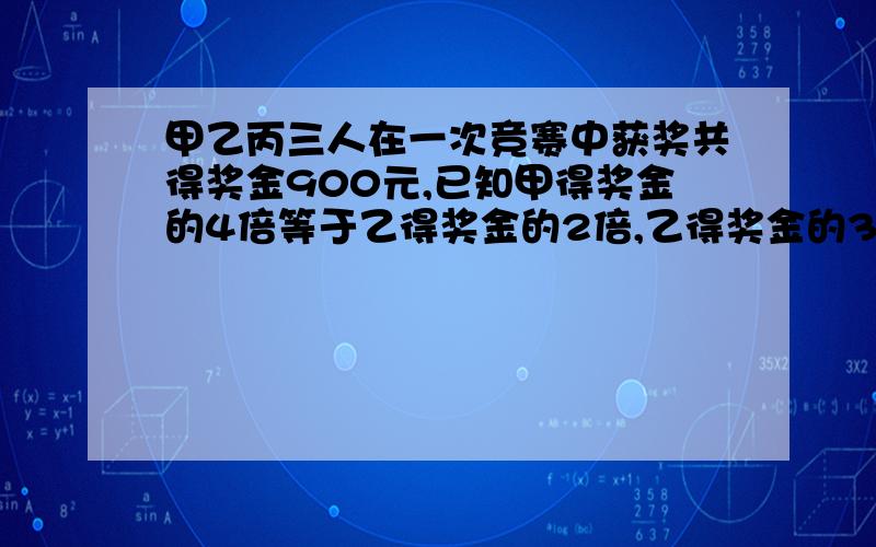 甲乙丙三人在一次竞赛中获奖共得奖金900元,已知甲得奖金的4倍等于乙得奖金的2倍,乙得奖金的3倍等于丙得奖金的2倍,甲乙丙各得奖金多少元?