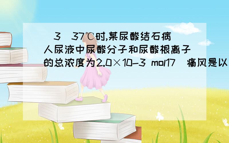 (3)37℃时,某尿酸结石病人尿液中尿酸分子和尿酸根离子的总浓度为2.0×10-3 mol17．痛风是以关节炎反复发作及产生肾结石为特征的一类疾病,关节炎的原因归结于在关节滑液中形成了尿酸钠(NaUr)