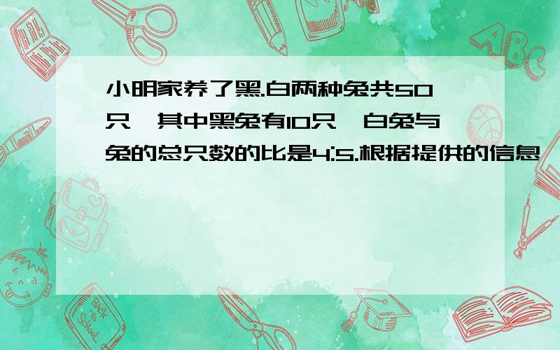 小明家养了黑.白两种兔共50只,其中黑兔有10只,白兔与兔的总只数的比是4:5.根据提供的信息,你还能说出那些比?