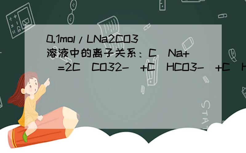 0.1mol/LNa2CO3溶液中的离子关系：C（Na+）=2C(CO32-)+C(HCO3-)+C（H2CO3）是否正确