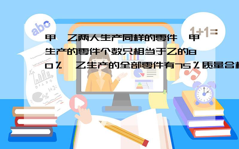 甲、乙两人生产同样的零件,甲生产的零件个数只相当于乙的80％,乙生产的全部零件有75％质量合格,其余90个需要再加工,甲生产的零件经检验全部合格,甲生产的合格品多还是乙生产的合格品