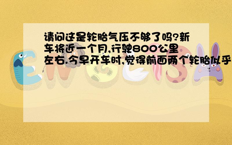 请问这是轮胎气压不够了吗?新车将近一个月,行驶800公里左右.今早开车时,觉得前面两个轮胎似乎比后面的轮胎瘪一些,是不是气压低了呢? 感觉新车一般行驶很长距离都不用充气的啊.大家有