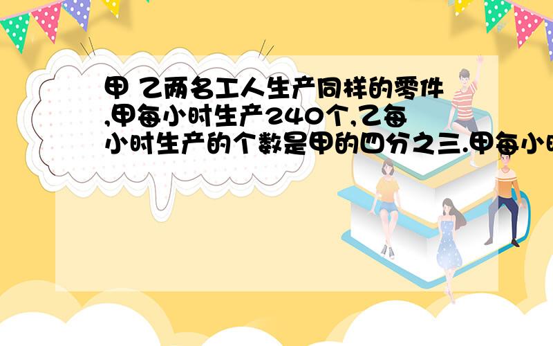 甲 乙两名工人生产同样的零件,甲每小时生产240个,乙每小时生产的个数是甲的四分之三.甲每小时生产的个甲 乙两人生产同样的零件,甲每小时生产240个,乙每小时生产的个数是甲的四分之三.