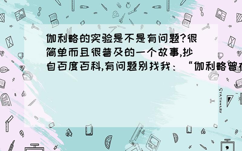 伽利略的实验是不是有问题?很简单而且很普及的一个故事,抄自百度百科,有问题别找我：“伽利略曾在著名的比萨斜塔做了著名的自由落体试验,让两个体积相同,质量不同的球从塔顶同时下