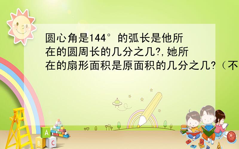 圆心角是144°的弧长是他所在的圆周长的几分之几?,她所在的扇形面积是原面积的几分之几?（不用过程）