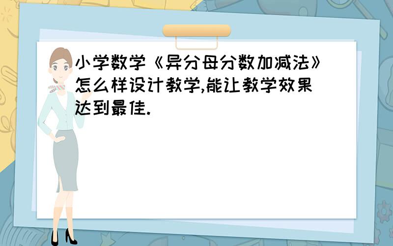 小学数学《异分母分数加减法》怎么样设计教学,能让教学效果达到最佳.