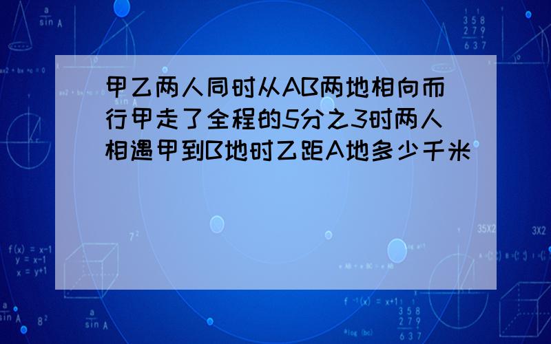 甲乙两人同时从AB两地相向而行甲走了全程的5分之3时两人相遇甲到B地时乙距A地多少千米