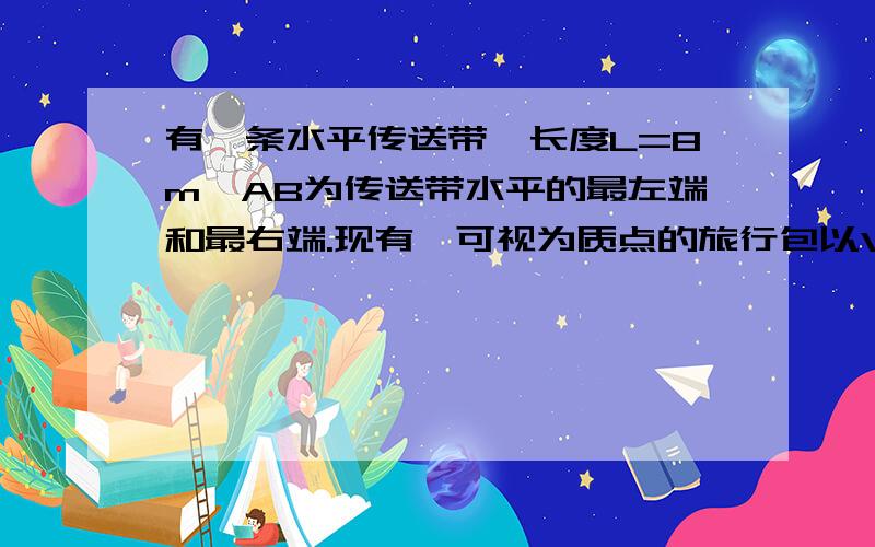 有一条水平传送带,长度L=8m,AB为传送带水平的最左端和最右端.现有一可视为质点的旅行包以V=10m/s的初速度从A端水平滑上水平传送带.已知旅行包与传送带之间的动摩擦因数为μ=0.6 .试求1.若皮