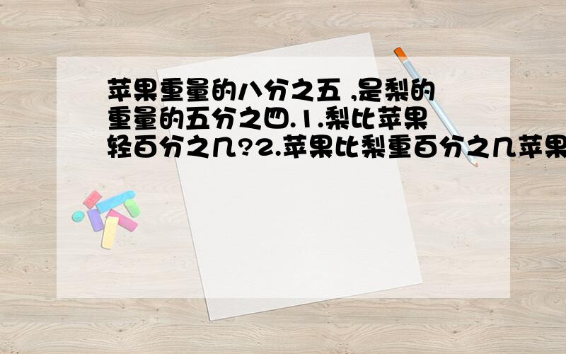 苹果重量的八分之五 ,是梨的重量的五分之四.1.梨比苹果轻百分之几?2.苹果比梨重百分之几苹果重量的八分之五 ,是梨的重量的五分之四.1.梨比苹果轻百分之几?2.苹果比梨重百分之几?