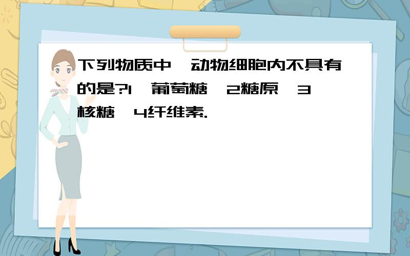 下列物质中,动物细胞内不具有的是?1、葡萄糖,2糖原,3核糖,4纤维素.