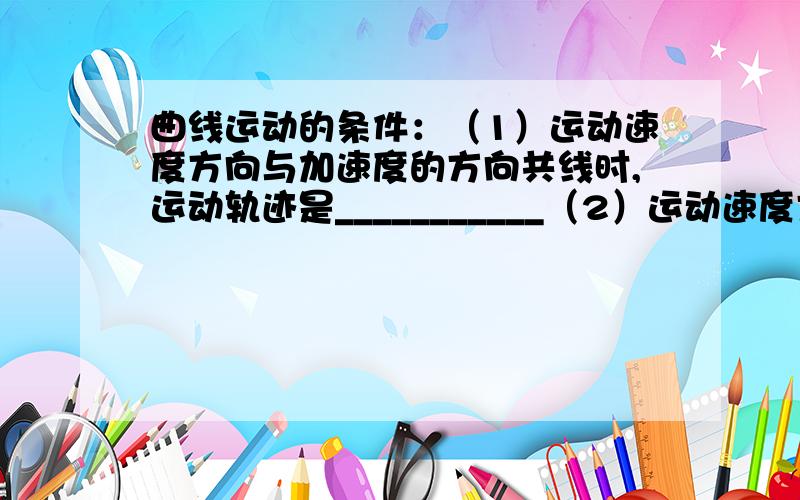 曲线运动的条件：（1）运动速度方向与加速度的方向共线时,运动轨迹是___________（2）运动速度方向与加速度的方向不共线,且合力为定值,运动为_________运动,如：____________________________ （3）