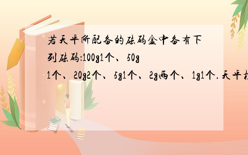 若天平所配备的砝码盒中备有下列砝码：100g1个、50g1个、20g2个、5g1个、2g两个、1g1个.天平标尺上游码所示的刻度如下图,（最小刻度是0.2g,量程是5g,游码的位置是2.8g.）天平最大可称量（）g,