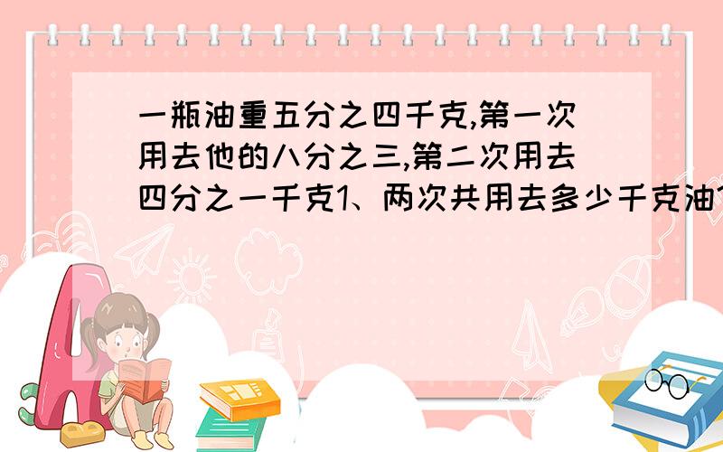 一瓶油重五分之四千克,第一次用去他的八分之三,第二次用去四分之一千克1、两次共用去多少千克油?2、第一次比第二次多用多少千克油?3、还恒生多少千克油?