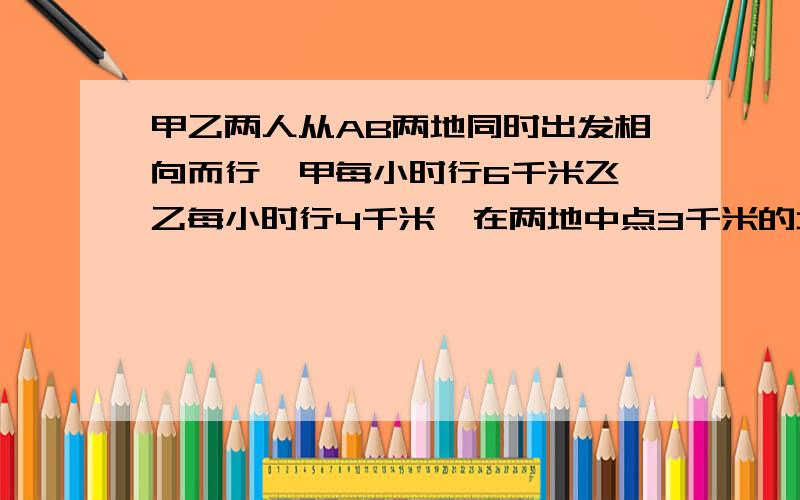 甲乙两人从AB两地同时出发相向而行,甲每小时行6千米飞,乙每小时行4千米,在两地中点3千米的地方相遇.几小时后两人相遇?求两地距离?