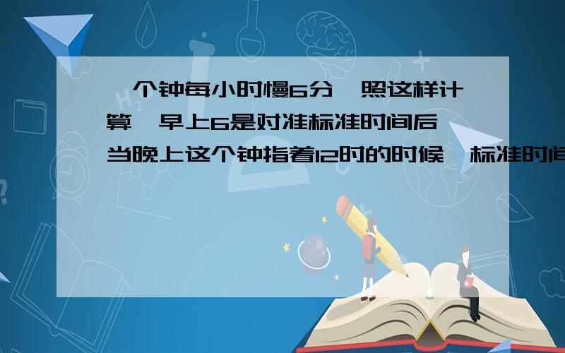 一个钟每小时慢6分,照这样计算,早上6是对准标准时间后,当晚上这个钟指着12时的时候,标准时间是几时几这题有没有标准答案