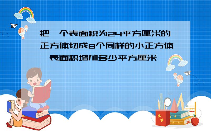 把一个表面积为24平方厘米的正方体切成8个同样的小正方体,表面积增加多少平方厘米