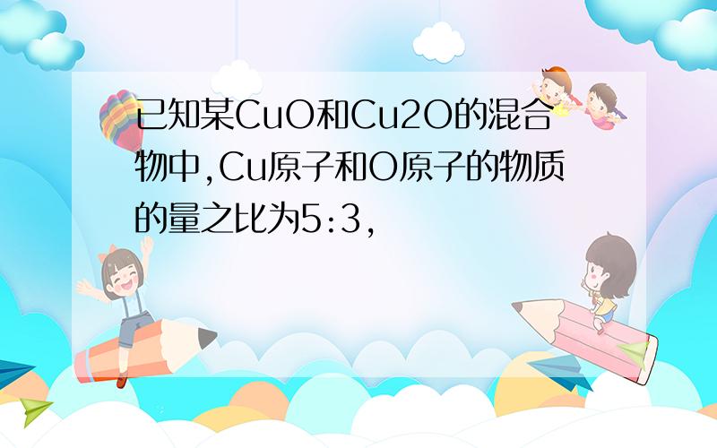 已知某CuO和Cu2O的混合物中,Cu原子和O原子的物质的量之比为5:3,