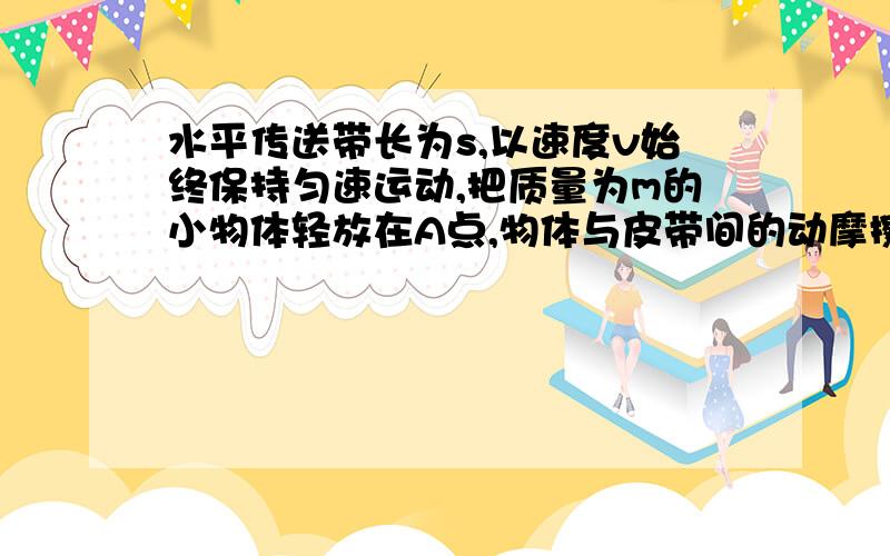 水平传送带长为s,以速度v始终保持匀速运动,把质量为m的小物体轻放在A点,物体与皮带间的动摩擦因数为u,当物体从A运动到B的过程中,摩擦力对物体做的功可能是（ abd ）（A）1/2 mv2,（B）大于u