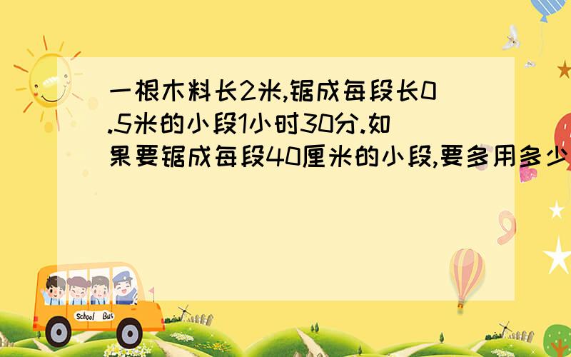 一根木料长2米,锯成每段长0.5米的小段1小时30分.如果要锯成每段40厘米的小段,要多用多少分钟?（比例解）