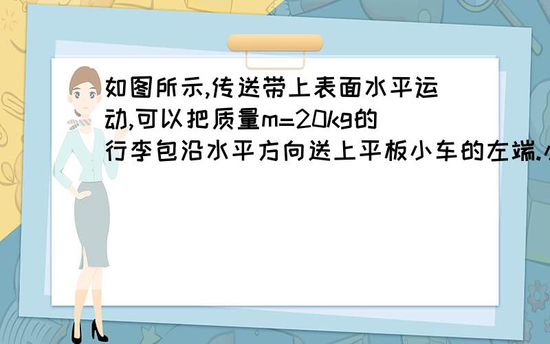 如图所示,传送带上表面水平运动,可以把质量m=20kg的行李包沿水平方向送上平板小车的左端.小车的质量M=50kg,原来静止停在光滑的水平面上,行李包与小车平板间的动摩擦因数是0.4,小车长1-5m.