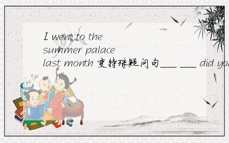 I went to the summer palace last month 变特殊疑问句___ ___ did you ___ ___ last month?