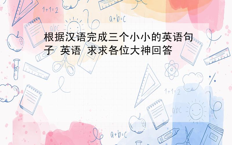 根据汉语完成三个小小的英语句子 英语 求求各位大神回答