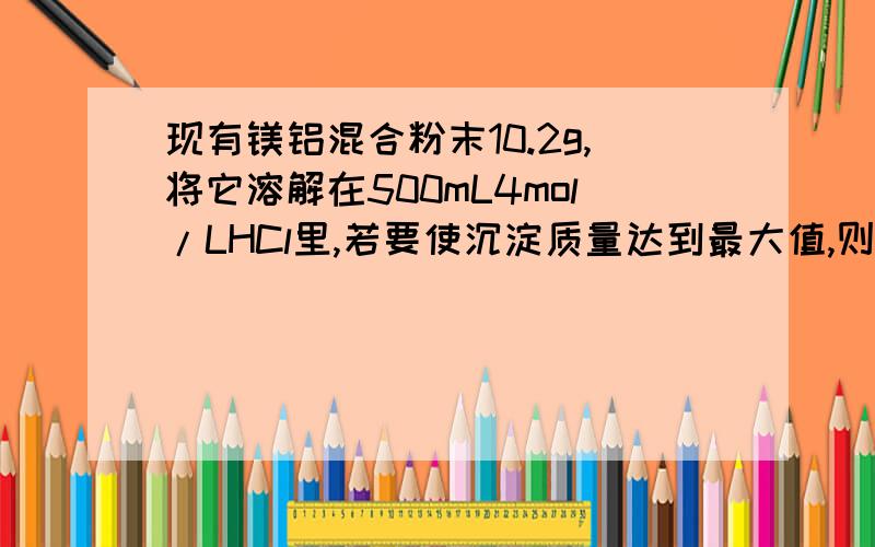 现有镁铝混合粉末10.2g,将它溶解在500mL4mol/LHCl里,若要使沉淀质量达到最大值,则需要加入2mol/L的NaOH溶液的体积为多少?