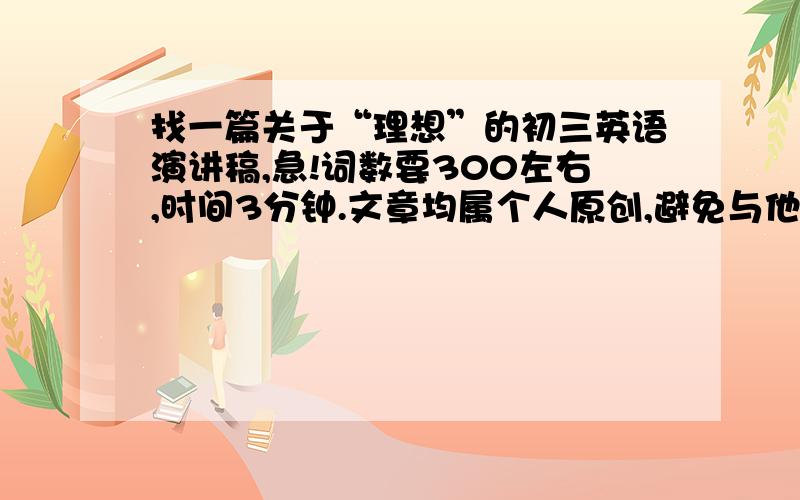 找一篇关于“理想”的初三英语演讲稿,急!词数要300左右,时间3分钟.文章均属个人原创,避免与他人雷同.内容最好是谈理想哲理的,就比如说是关于人生成就大事业与理想的关系.记得一定要口