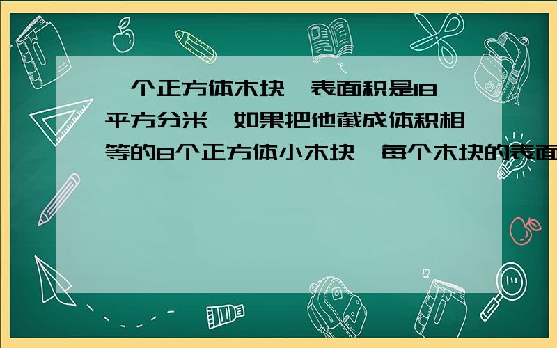 一个正方体木块,表面积是18平方分米,如果把他截成体积相等的8个正方体小木块,每个木块的表面积是多少?讲仔细一点……谢谢,我要考试了,