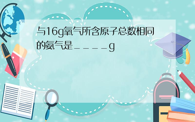 与16g氧气所含原子总数相同的氨气是____g