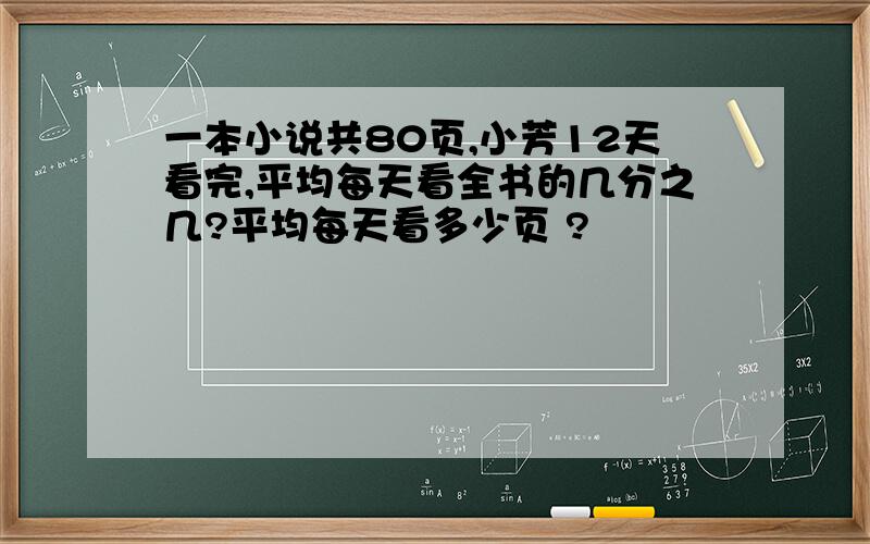 一本小说共80页,小芳12天看完,平均每天看全书的几分之几?平均每天看多少页 ?