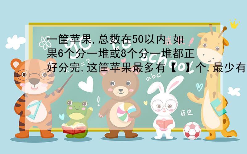 一筐苹果,总数在50以内,如果6个分一堆或8个分一堆都正好分完,这筐苹果最多有【 】个,最少有【 】个.